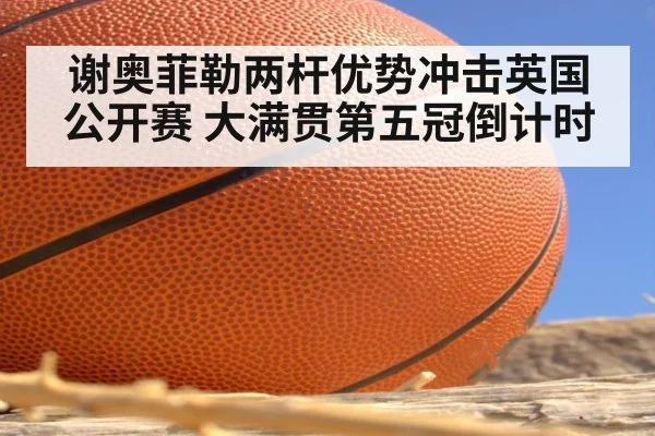 谢奥菲勒两杆优势冲击英国公开赛 大满贯第五冠倒计时